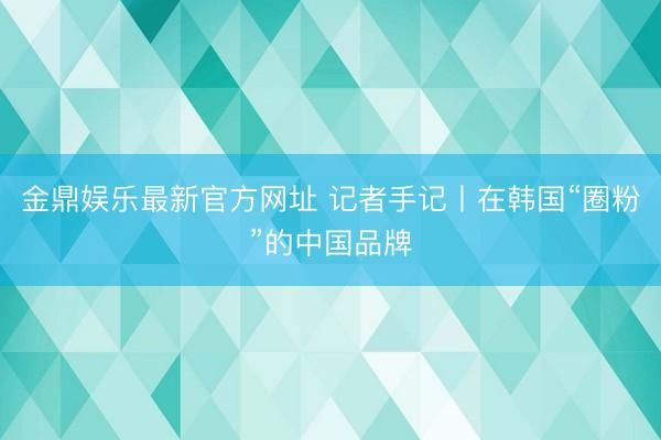金鼎娱乐最新官方网址 记者手记丨在韩国“圈粉”的中国品牌