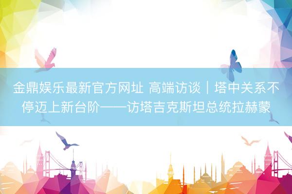 金鼎娱乐最新官方网址 高端访谈|塔中关系不停迈上新台阶——访塔吉克斯坦总统拉赫蒙