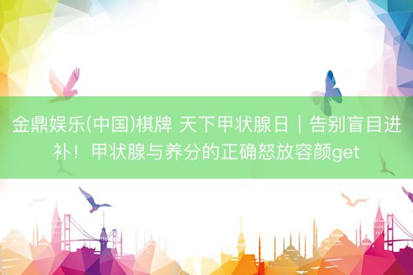 金鼎娱乐(中国)棋牌 天下甲状腺日|告别盲目进补!甲状腺与养分的正确怒放容颜get