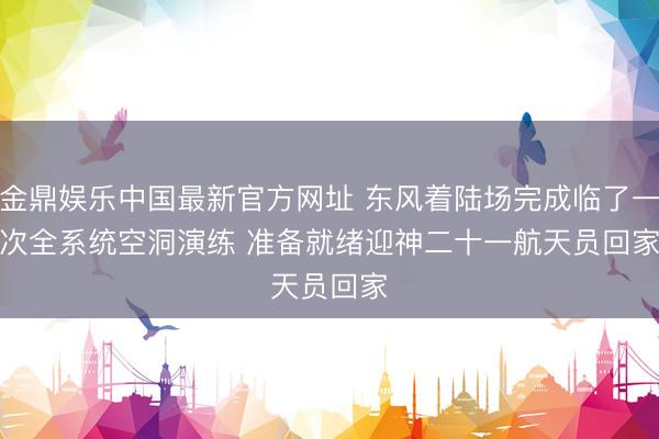 金鼎娱乐中国最新官方网址 东风着陆场完成临了一次全系统空洞演练 准备就绪迎神二十一航天员回家