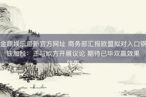 金鼎娱乐最新官方网址 商务部汇报欧盟拟对入口钢铁加税：正与欧方开展议论 期待已毕双赢效果