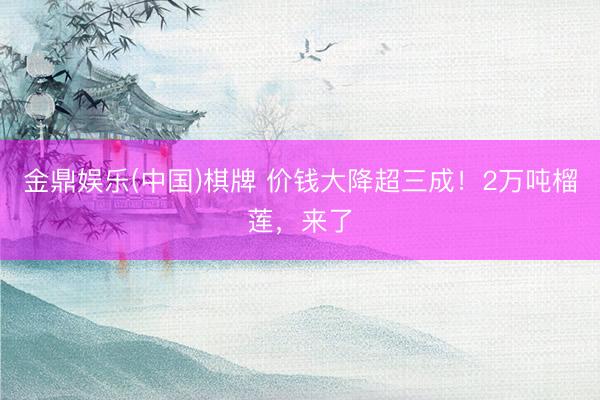 金鼎娱乐(中国)棋牌 价钱大降超三成！2万吨榴莲，来了