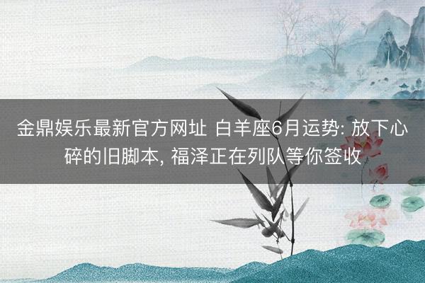 金鼎娱乐最新官方网址 白羊座6月运势: 放下心碎的旧脚本， 福泽正在列队等你签收