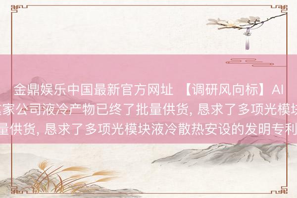 金鼎娱乐中国最新官方网址 【调研风向标】AI推动液冷成为刚需， 这家公司液冷产物已终了批量供货， 恳求了多项光模块液冷散热安设的发明专利!