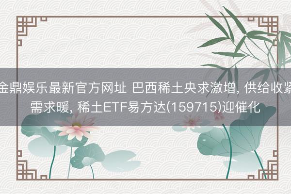 金鼎娱乐最新官方网址 巴西稀土央求激增， 供给收紧需求暖， 稀土ETF易方达(159715)迎催化