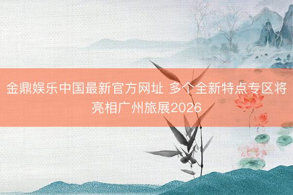金鼎娱乐中国最新官方网址 多个全新特点专区将亮相广州旅展2026