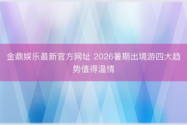 金鼎娱乐最新官方网址 2026暑期出境游四大趋势值得温情