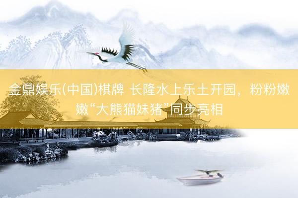 金鼎娱乐(中国)棋牌 长隆水上乐土开园，粉粉嫩嫩“大熊猫妹猪”同步亮相