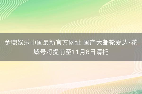 金鼎娱乐中国最新官方网址 国产大邮轮爱达·花城号将提前至11月6日请托