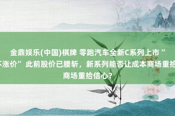 金鼎娱乐(中国)棋牌 零跑汽车全新C系列上市“加量不涨价” 此前股价已腰斩，新系列能否让成本商场重拾信心？