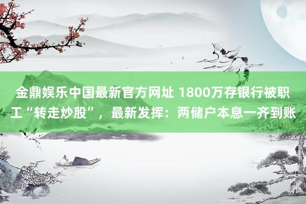 金鼎娱乐中国最新官方网址 1800万存银行被职工“转走炒股”，最新发挥：两储户本息一齐到账