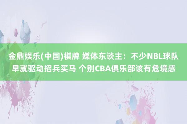 金鼎娱乐(中国)棋牌 媒体东谈主：不少NBL球队早就驱动招兵买马 个别CBA俱乐部该有危境感