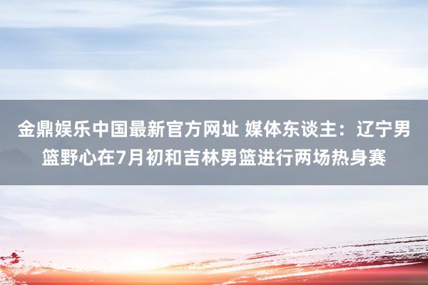 金鼎娱乐中国最新官方网址 媒体东谈主：辽宁男篮野心在7月初和吉林男篮进行两场热身赛