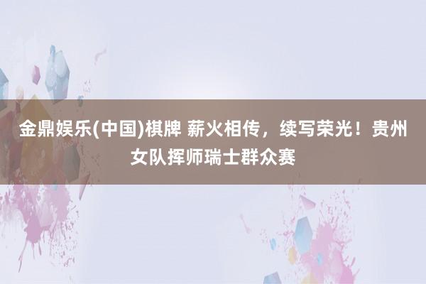 金鼎娱乐(中国)棋牌 薪火相传，续写荣光！贵州女队挥师瑞士群众赛