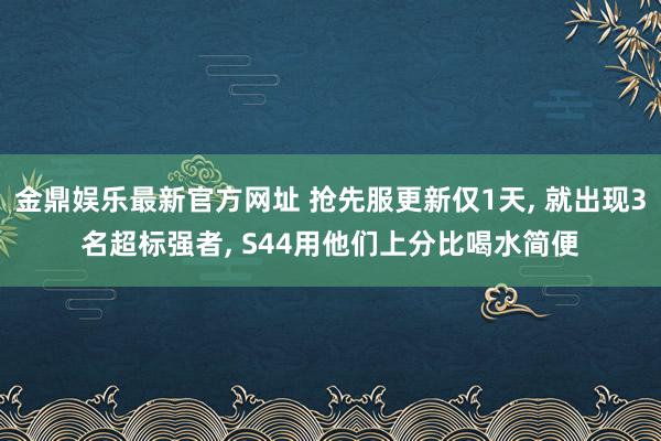 金鼎娱乐最新官方网址 抢先服更新仅1天， 就出现3名超标强者， S44用他们上分比喝水简便