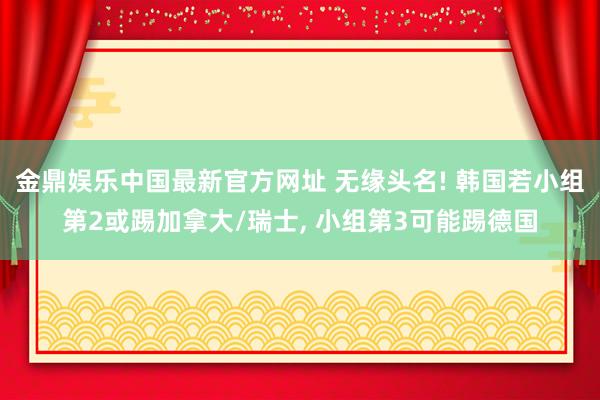 金鼎娱乐中国最新官方网址 无缘头名! 韩国若小组第2或踢加拿大/瑞士, 小组第3可能踢德国