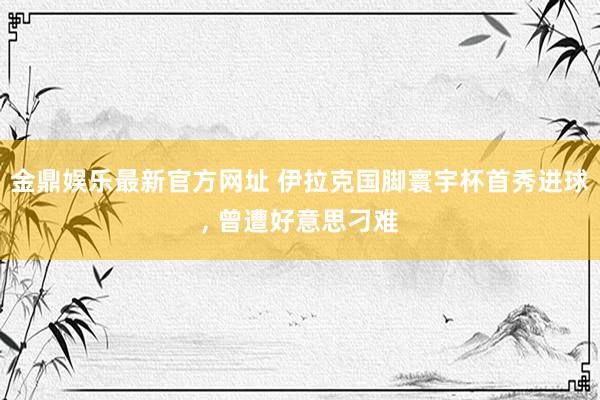 金鼎娱乐最新官方网址 伊拉克国脚寰宇杯首秀进球， 曾遭好意思刁难