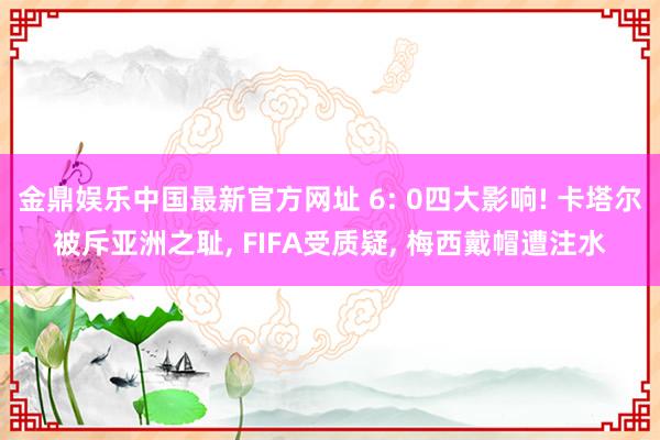 金鼎娱乐中国最新官方网址 6: 0四大影响! 卡塔尔被斥亚洲之耻， FIFA受质疑， 梅西戴帽遭注水