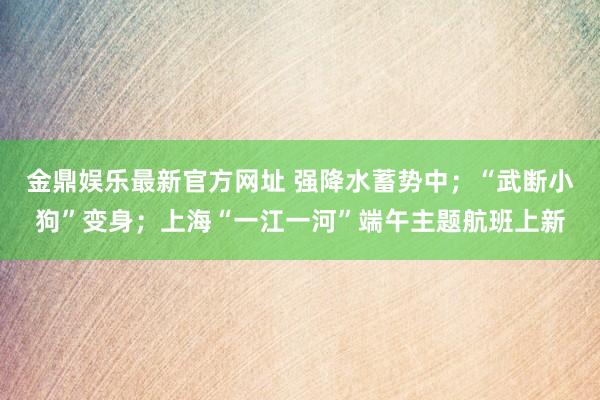 金鼎娱乐最新官方网址 强降水蓄势中；“武断小狗”变身；上海“一江一河”端午主题航班上新