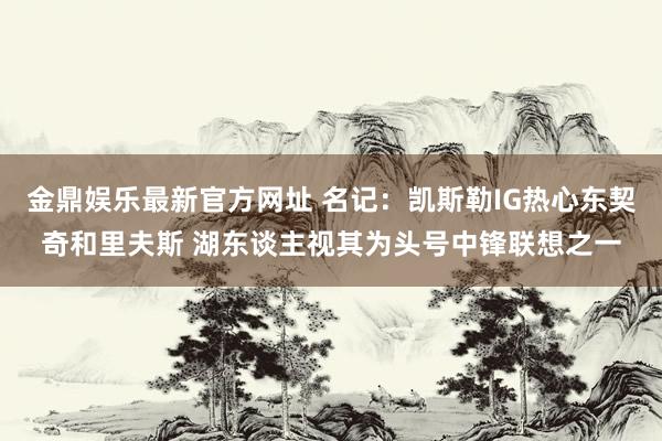 金鼎娱乐最新官方网址 名记：凯斯勒IG热心东契奇和里夫斯 湖东谈主视其为头号中锋联想之一